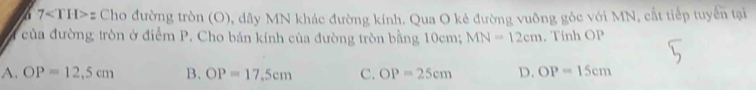 6 7 z Cho đường tròn (O), dây MN khác đường kính. Qua O kẻ đường vuông gốc với MN, cất tiếp tuyển tại
của đường tròn ở điểm P. Cho bán kính của đường tròn bằng 10cm; MN=12cm , Tính OP
A. OP=12,5cm B. OP=17.5cm C. OP=25cm D. OP=15cm