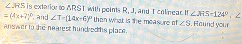 ∠ JRS is exterior to △ RST with points R, J, and T colinear. If ∠ JRS=124°, ∠
=(4x+7)^circ  , and ∠ T=(14x+6)^circ  then what is the measure of ∠ S. Round your 
answer to the nearest hundredths place.