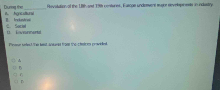 During the_ Revolution of the 18th and 19th centuries, Europe underwent major developments in industry.
A. Agricultural
B. Industrial
C. Social
D. Environmental
Please select the best answer from the choices provided.
A
B
C
D