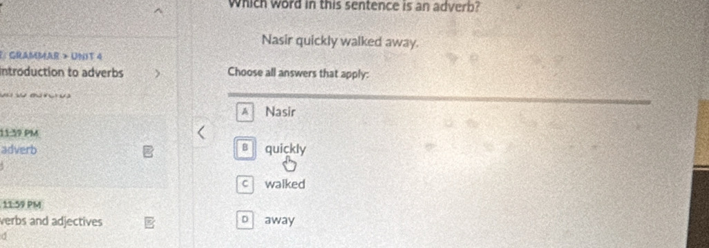 Which word in this sentence is an adverb?
Nasir quickly walked away.
F: GRAMMAR > UNIT 4
Introduction to adverbs Choose all answers that apply:
w B n
A Nasir
11:39 PM
adverb B quickly
c walked
11:59 PM
verbs and adjectives b away
d