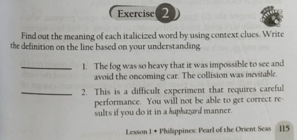 Find out the meaning of each italicized word by using context clues. Write 
the definition on the line based on your understanding. 
_1. The fog was so heavy that it was impossible to see and 
avoid the oncoming car. The collision was inevitable. 
_2. This is a difficult experiment that requires careful 
performance. You will not be able to get correct re- 
sults if you do it in a haphazard manner. 
Lesson 1 ◆ Philippines: Pearl of the Orient Seas 115