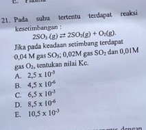 Pada subu tertentu terdapat reaksi
kesetimbangan :
Jika pada keadaan setimbang terdapat 2SO_3(g)leftharpoons 2SO_2(g)+O_2(g).
0,04 M gas S D .1 2M gas SO_2 dan 0,01M
gas O_2 , tentukan nilai Kc.
A. 2,5* 10^(-3)
B. 4.5* 10^(-6)
C. 6.5* 10^(-3)
D. 8,5* 10^(-6)
E. 10.5* 10^(-3)