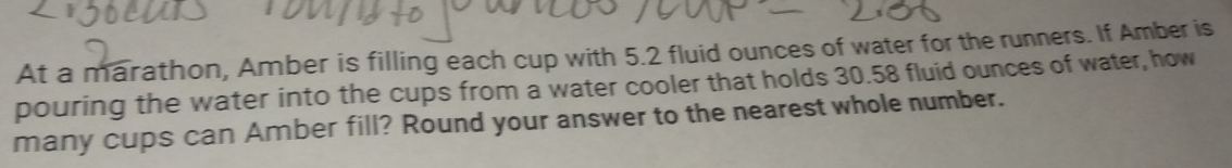 At a marathon, Amber is filling each cup with 5.2 fluid ounces of water for the runners. If Amber is 
pouring the water into the cups from a water cooler that holds 30.58 fluid ounces of water, how 
many cups can Amber fill? Round your answer to the nearest whole number.