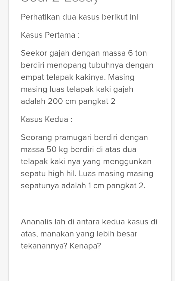 Perhatikan dua kasus berikut ini 
Kasus Pertama : 
Seekor gajah dengan massa 6 ton
berdiri menopang tubuhnya dengan 
empat telapak kakinya. Masing 
masing luas telapak kaki gajah 
adalah 200 cm pangkat 2 
Kasus Kedua : 
Seorang pramugari berdiri dengan 
massa 50 kg berdiri di atas dua 
telapak kaki nya yang menggunkan 
sepatu high hil. Luas masing masing 
sepatunya adalah 1 cm pangkat 2. 
Ananalis lah di antara kedua kasus di 
atas, manakan yang lebih besar 
tekanannya? Kenapa?