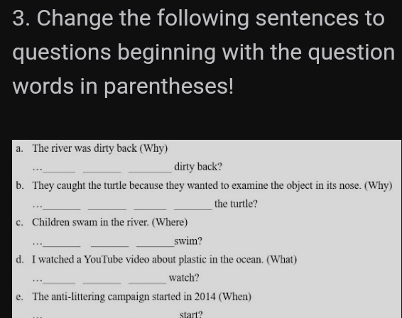 Change the following sentences to 
questions beginning with the question 
words in parentheses! 
a. The river was dirty back (Why) 
.._ 
_ 
_dirty back? 
b. They caught the turtle because they wanted to examine the object in its nose. (Why) 
_… 
_ 
__ 
the turtle? 
c. Children swam in the river. (Where) 
…._ 
__ 
swim? 
d. I watched a YouTube video about plastic in the ocean. (What) 
_ 
__ 
watch? 
e. The anti-littering campaign started in 2014 (When) 
start?