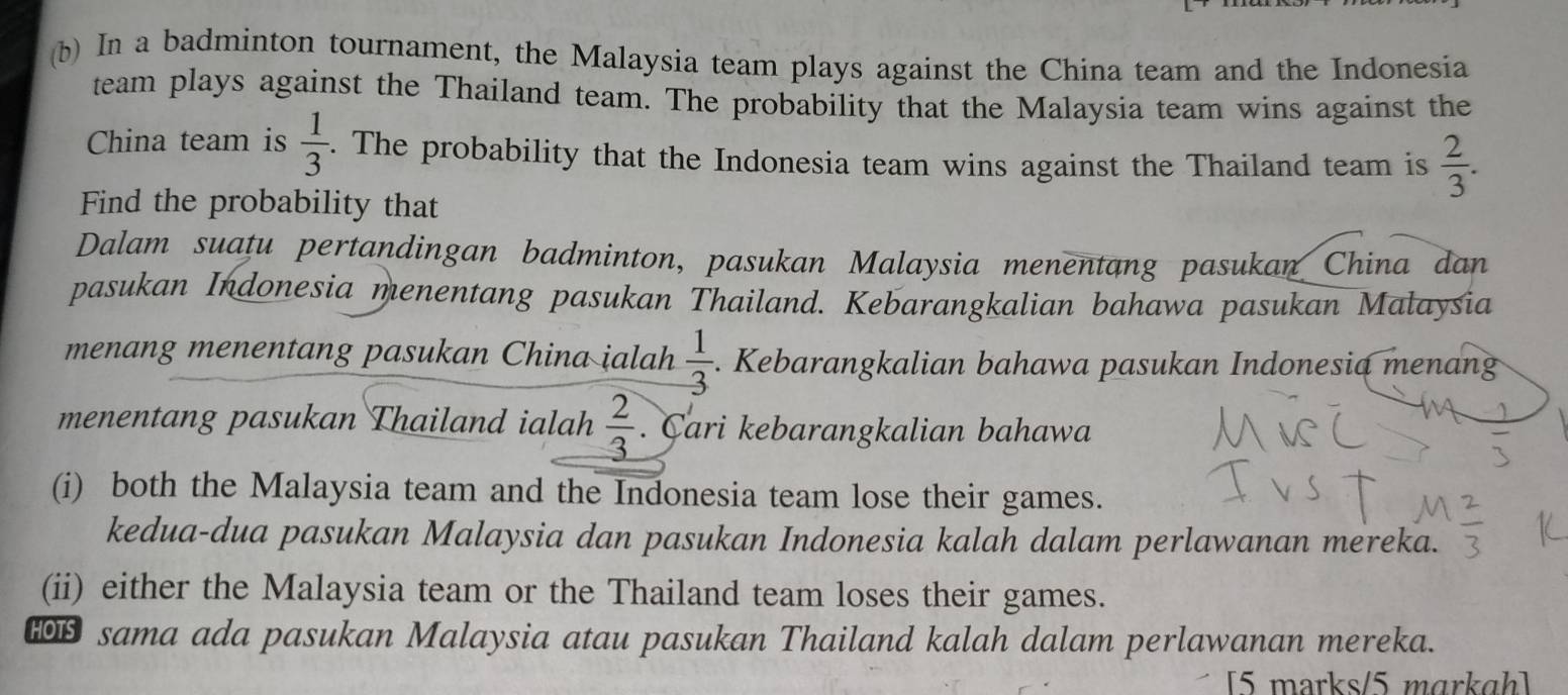 In a badminton tournament, the Malaysia team plays against the China team and the Indonesia 
team plays against the Thailand team. The probability that the Malaysia team wins against the 
China team is  1/3 . The probability that the Indonesia team wins against the Thailand team is  2/3 . 
Find the probability that 
Dalam suatu pertandingan badminton, pasukan Malaysia menentang pasukan China dan 
pasukan Indonesia menentang pasukan Thailand. Kebarangkalian bahawa pasukan Malaysia 
menang menentang pasukan China ialah  1/3 .. Kebarangkalian bahawa pasukan Indonesia menang 
menentang pasukan Thailand ialah  2/3 . Cari kebarangkalian bahawa 
(i) both the Malaysia team and the Indonesia team lose their games. 
kedua-dua pasukan Malaysia dan pasukan Indonesia kalah dalam perlawanan mereka. 
(ii) either the Malaysia team or the Thailand team loses their games. 
sama ada pasukan Malaysia atau pasukan Thailand kalah dalam perlawanan mereka. 
[5 marks/5 mɑrkɑh]