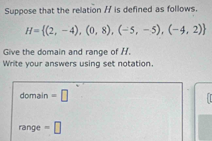 Suppose that the relation / is defined as follows.
H= (2,-4),(0,8),(-5,-5),(-4,2)
Give the domain and range of H. 
Write your answers using set notation. 
domain =□ 
range =□