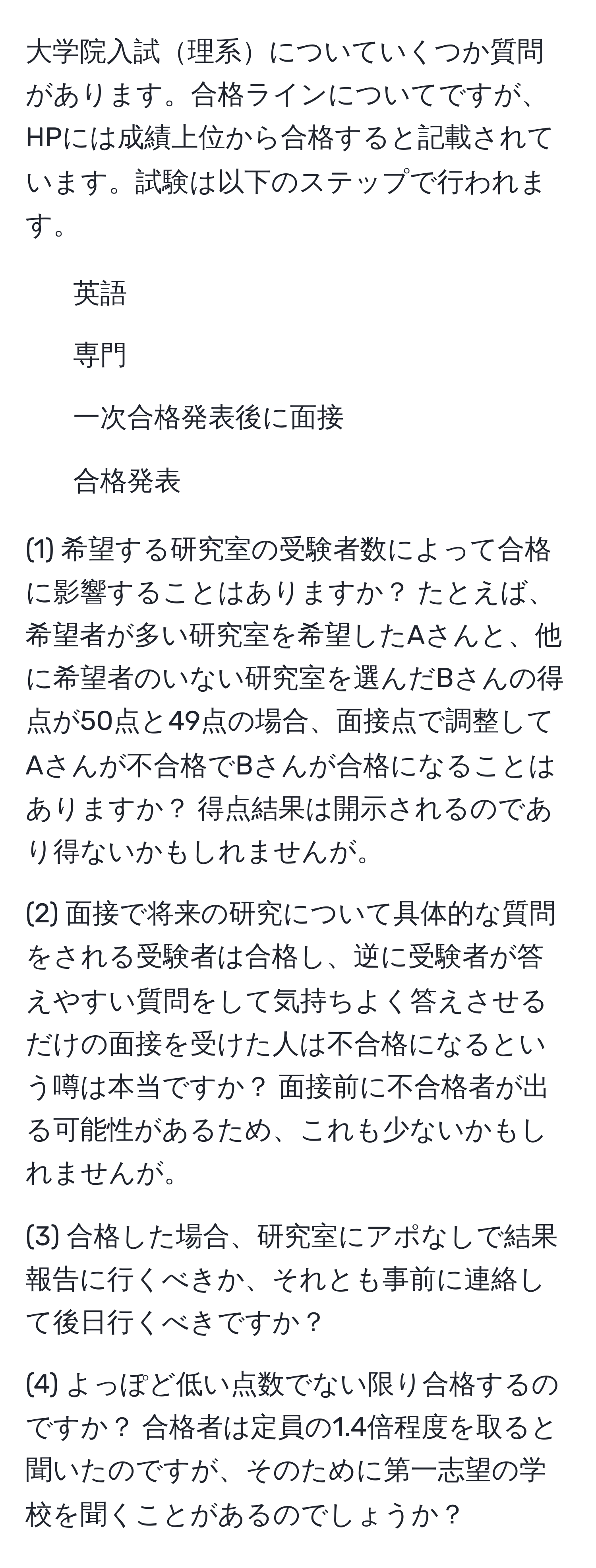 大学院入試理系についていくつか質問があります。合格ラインについてですが、HPには成績上位から合格すると記載されています。試験は以下のステップで行われます。  
- 英語  
- 専門  
- 一次合格発表後に面接  
- 合格発表  

(1) 希望する研究室の受験者数によって合格に影響することはありますか？ たとえば、希望者が多い研究室を希望したAさんと、他に希望者のいない研究室を選んだBさんの得点が50点と49点の場合、面接点で調整してAさんが不合格でBさんが合格になることはありますか？ 得点結果は開示されるのであり得ないかもしれませんが。  

(2) 面接で将来の研究について具体的な質問をされる受験者は合格し、逆に受験者が答えやすい質問をして気持ちよく答えさせるだけの面接を受けた人は不合格になるという噂は本当ですか？ 面接前に不合格者が出る可能性があるため、これも少ないかもしれませんが。  

(3) 合格した場合、研究室にアポなしで結果報告に行くべきか、それとも事前に連絡して後日行くべきですか？  

(4) よっぽど低い点数でない限り合格するのですか？ 合格者は定員の1.4倍程度を取ると聞いたのですが、そのために第一志望の学校を聞くことがあるのでしょうか？