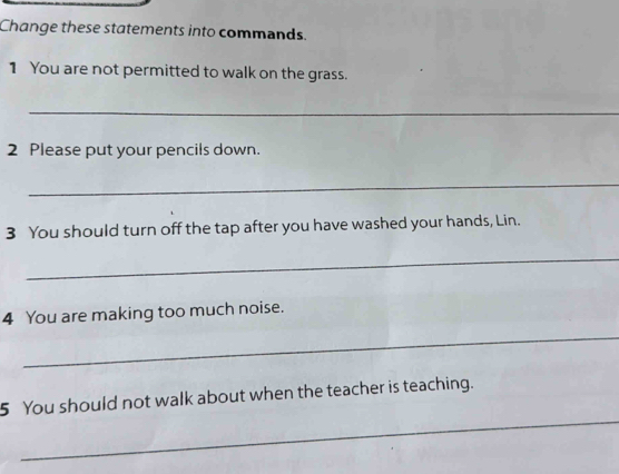 Change these statements into commands. 
1 You are not permitted to walk on the grass. 
_ 
2 Please put your pencils down. 
_ 
3 You should turn off the tap after you have washed your hands, Lin. 
_ 
4 You are making too much noise. 
_ 
_ 
5 You should not walk about when the teacher is teaching.