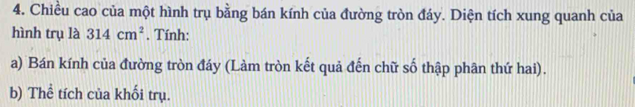 Chiều cao của một hình trụ bằng bán kính của đường tròn đáy. Diện tích xung quanh của 
hình trụ là 314cm^2. Tính: 
a) Bán kính của đường tròn đáy (Làm tròn kết quả đến chữ số thập phân thứ hai). 
b) Thể tích của khối trụ.