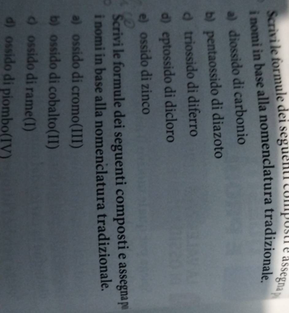 crivi le formule dei seguenti composti e asségna 
i nomi in base alla nomenclatura tradizionale.
a) diossido di carbonio
b) pentaossido di diazoto
c) triossido di diferro
d) eptossido di dicloro
e) ossido di zinco
Scrivi le formule dei seguenti composti e assegnap
i nomi in base alla nomenclatura tradizionale.
a) ossido di cromo(III)
b) ossido di cobalto(II)
c) ossido di rame(I)
d) ossido di piombo(IV)