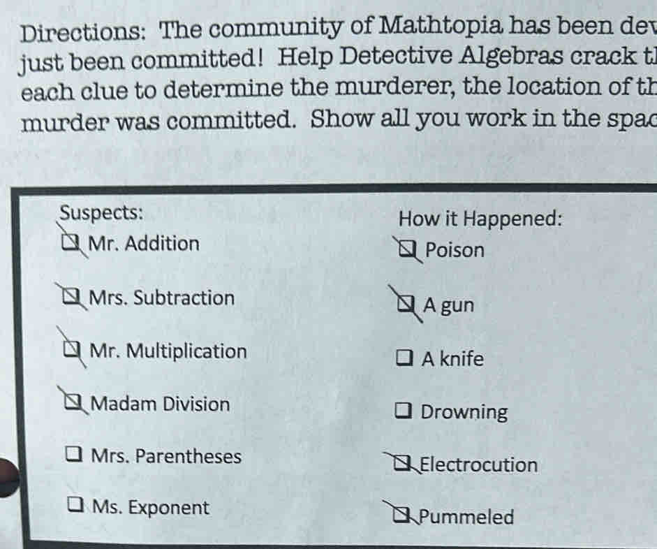 Directions: The community of Mathtopia has been dev 
just been committed! Help Detective Algebras crack t 
each clue to determine the murderer, the location of th 
murder was committed. Show all you work in the spa 
Suspects: How it Happened: 
Mr. Addition Poison 
Mrs. Subtraction A gun 
Mr. Multiplication A knife 
Madam Division Drowning 
Mrs. Parentheses 
Electrocution 
Ms. Exponent Pummeled