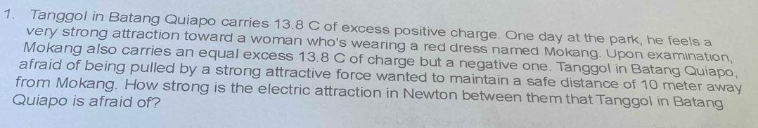 Tanggol in Batang Quiapo carries 13.8 C of excess positive charge. One day at the park, he feels a 
very strong attraction toward a woman who's wearing a red dress named Mokang. Upon examination, 
Mokang also carries an equal excess 13.8 C of charge but a negative one. Tanggol in Batang Quiapo, 
afraid of being pulled by a strong attractive force wanted to maintain a safe distance of 10 meter away 
from Mokang. How strong is the electric attraction in Newton between them that Tanggol in Batang 
Quiapo is afraid of?