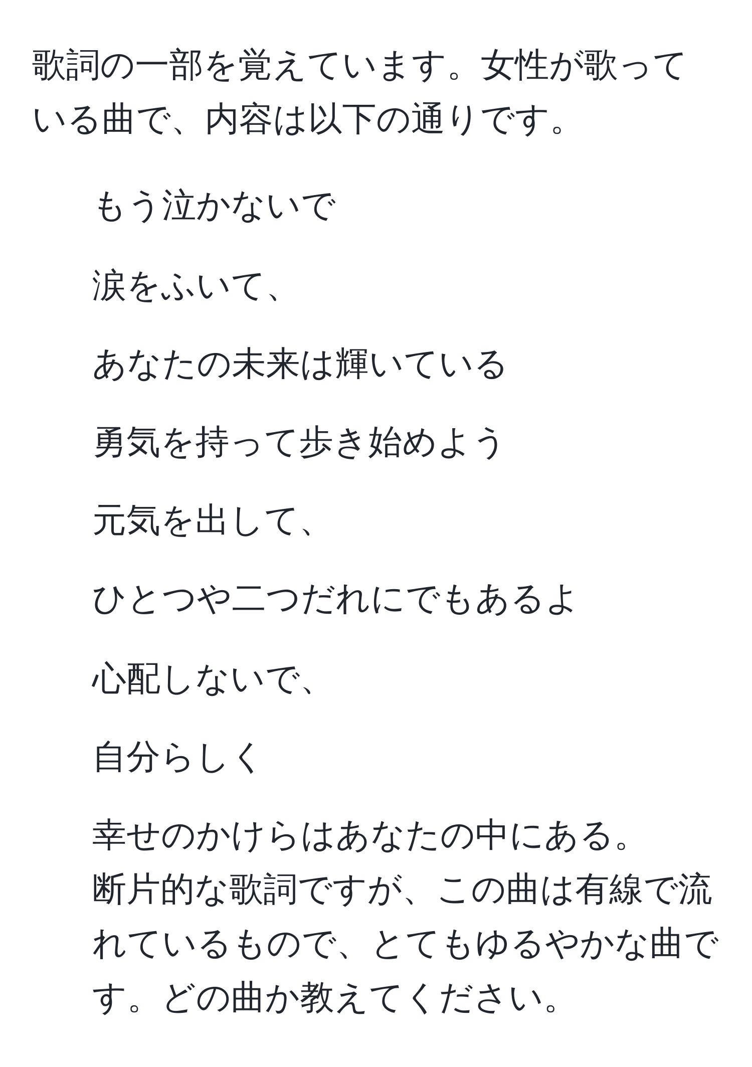 歌詞の一部を覚えています。女性が歌っている曲で、内容は以下の通りです。  
- もう泣かないで  
- 涙をふいて、  
- あなたの未来は輝いている  
- 勇気を持って歩き始めよう  
- 元気を出して、  
- ひとつや二つだれにでもあるよ  
- 心配しないで、  
- 自分らしく  
- 幸せのかけらはあなたの中にある。  
断片的な歌詞ですが、この曲は有線で流れているもので、とてもゆるやかな曲です。どの曲か教えてください。