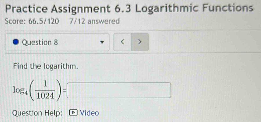 Practice Assignment 6.3 Logarithmic Functions 
Score: 66.5/120 7/12 answered 
Question 8 < > 
Find the logarithm.
log _4( 1/1024 )=□
Question Help: * Video