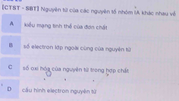 [CTST - SBT] Nguyên từ của các nguyên tố nhóm IA khác nhau về
A kiểu mạng tinh thể của đơn chất
B số electron lớp ngoài cùng của nguyên từ
C số oxi hóa của nguyên từ trong hợp chất
D cầu hình electron nguyên từ