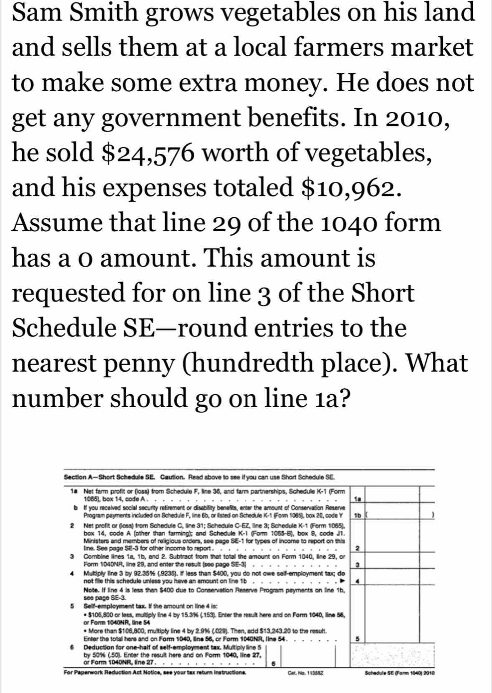 Sam Smith grows vegetables on his land 
and sells them at a local farmers market 
to make some extra money. He does not 
get any government benefits. In 2010, 
he sold $24,576 worth of vegetables, 
and his expenses totaled $10,962. 
Assume that line 29 of the 1040 form 
has a 0 amount. This amount is 
requested for on line 3 of the Short 
Schedule SE—round entries to the 
nearest penny (hundredth place). What 
number should go on line 1a?