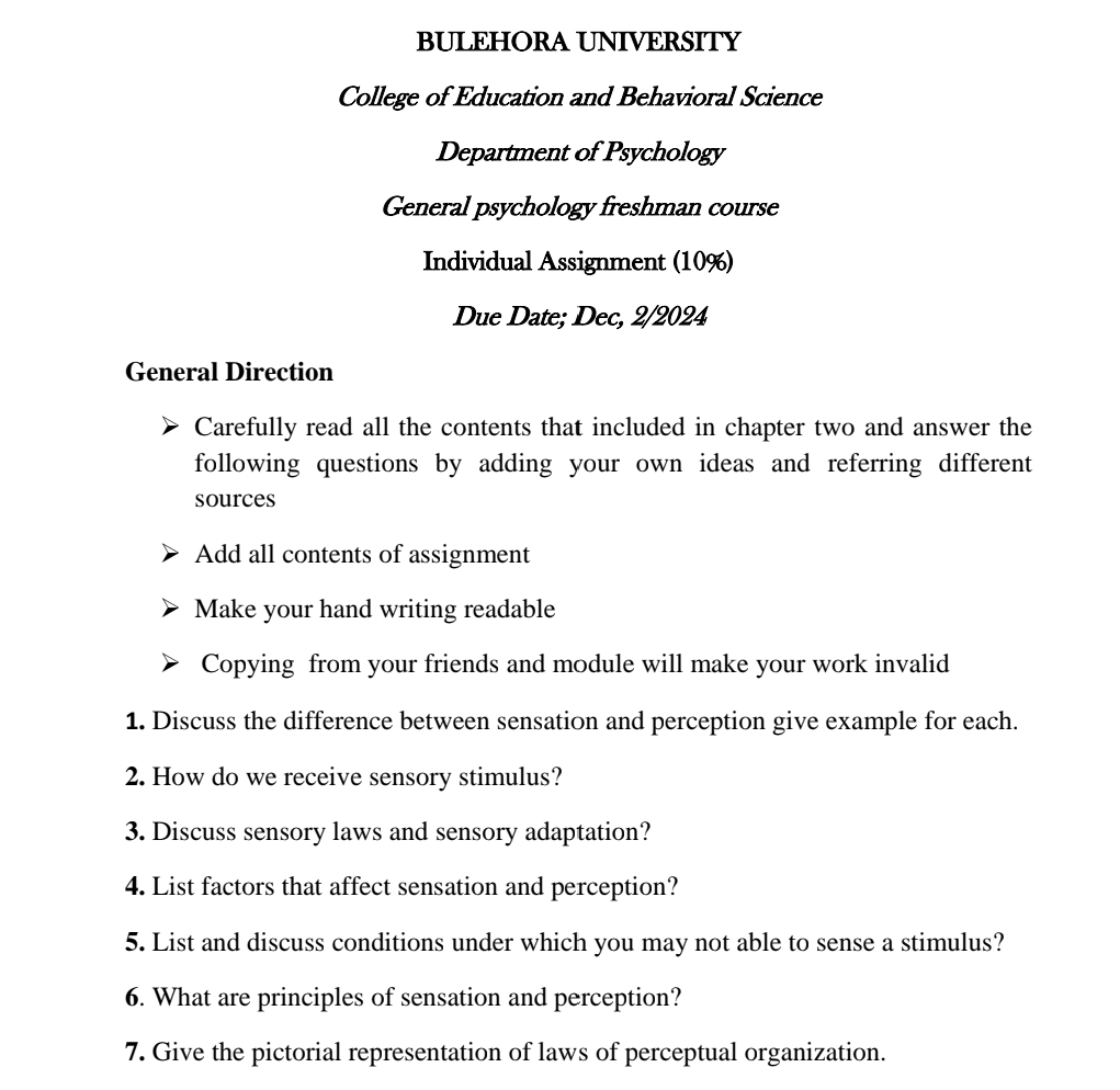 BULEHORA UNIVERSITY 
College of Education and Behavioral Science 
Department of Psychology 
General psychology freshman course 
Individual Assignment (10%) 
Due Date; Dec, 2/2024 
General Direction 
Carefully read all the contents that included in chapter two and answer the 
following questions by adding your own ideas and referring different 
sources 
Add all contents of assignment 
Make your hand writing readable 
Copying from your friends and module will make your work invalid 
1. Discuss the difference between sensation and perception give example for each. 
2. How do we receive sensory stimulus? 
3. Discuss sensory laws and sensory adaptation? 
4. List factors that affect sensation and perception? 
5. List and discuss conditions under which you may not able to sense a stimulus? 
6. What are principles of sensation and perception? 
7. Give the pictorial representation of laws of perceptual organization.