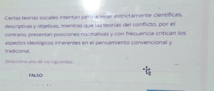 Ciertas teorías sociales intentan permanecer estrictamente científicas,
descriptivas y objetivas, mientras que las teorías del conflicto, por el
contrario, presentan posiciones normativas y con frecuencia critican los
aspectos ideológicos inherentes en el pensamiento convencional y
tradicional.
Selecciona uno de los siguientes:
FALSO