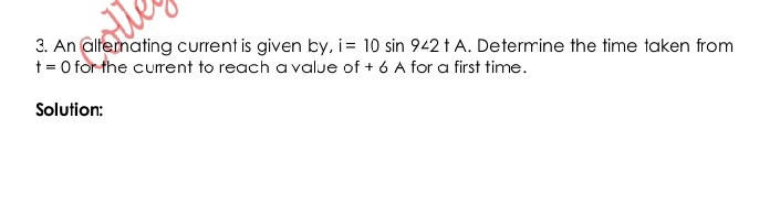 An alterating current is given by, i=10sin 9∠ 2tA. Determine the time taken from
t=0 for the current to reach avalue of+6 A for a first time. 
Solution: