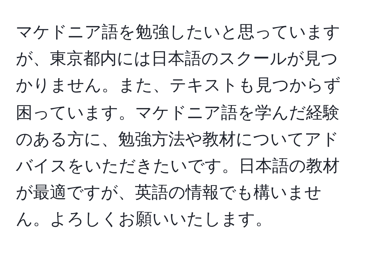 マケドニア語を勉強したいと思っていますが、東京都内には日本語のスクールが見つかりません。また、テキストも見つからず困っています。マケドニア語を学んだ経験のある方に、勉強方法や教材についてアドバイスをいただきたいです。日本語の教材が最適ですが、英語の情報でも構いません。よろしくお願いいたします。