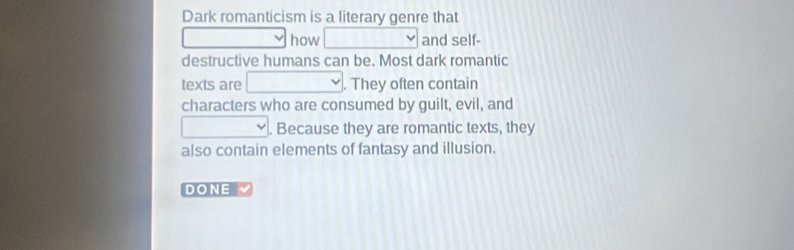 Dark romanticism is a literary genre that 
how and self- 
destructive humans can be. Most dark romantic 
texts are . They often contain 
characters who are consumed by guilt, evil, and 
. Because they are romantic texts, they 
also contain elements of fantasy and illusion. 
DONE