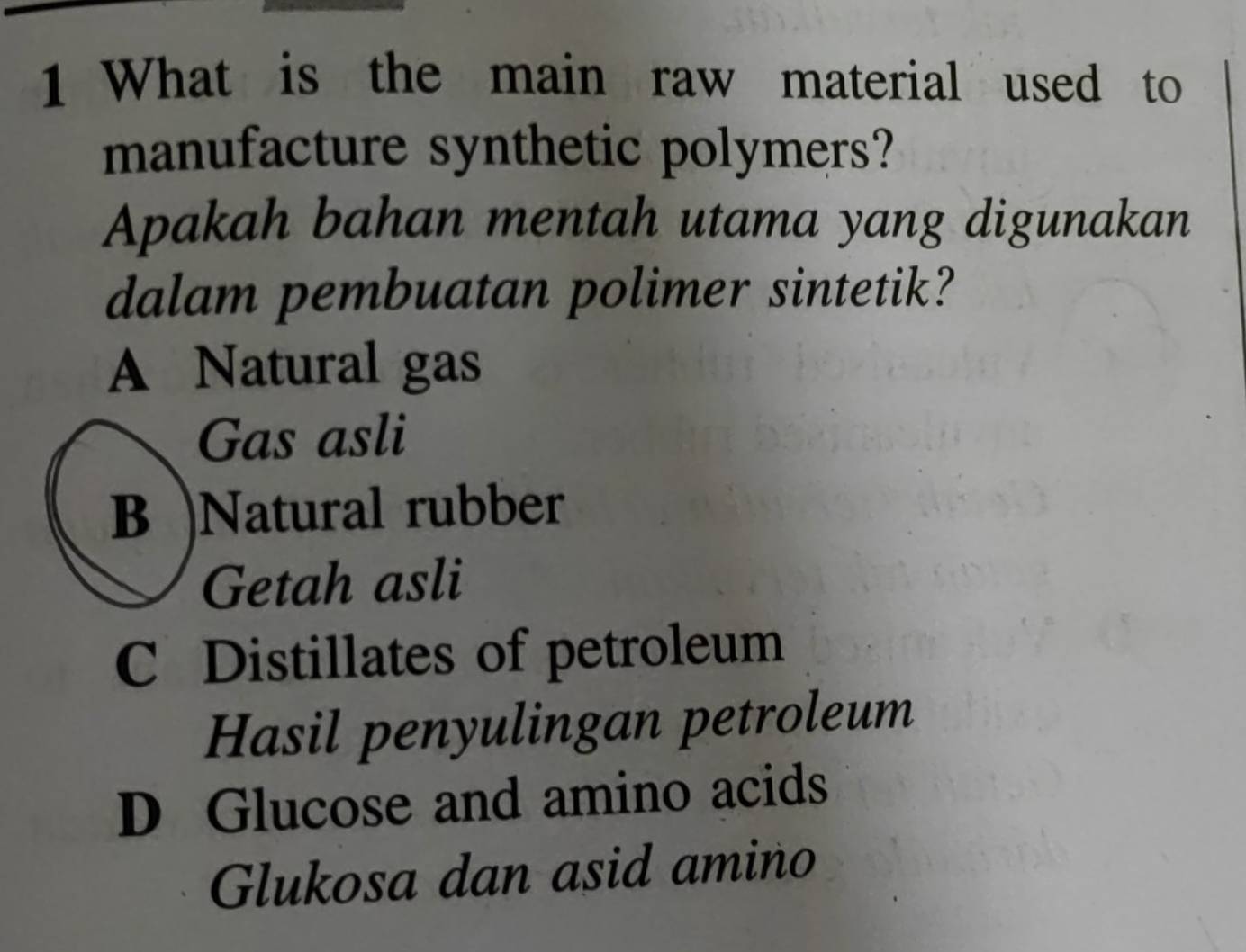 What is the main raw material used to
manufacture synthetic polymers?
Apakah bahan mentah utama yang digunakan
dalam pembuatan polimer sintetik?
A Natural gas
Gas asli
B )Natural rubber
Getah asli
C Distillates of petroleum
Hasil penyulingan petroleum
D Glucose and amino acids
Glukosa dan asid amino