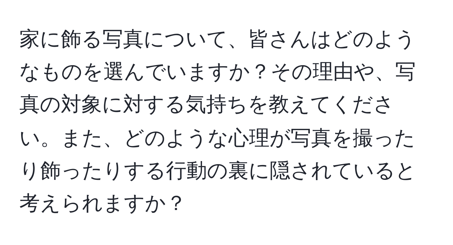 家に飾る写真について、皆さんはどのようなものを選んでいますか？その理由や、写真の対象に対する気持ちを教えてください。また、どのような心理が写真を撮ったり飾ったりする行動の裏に隠されていると考えられますか？