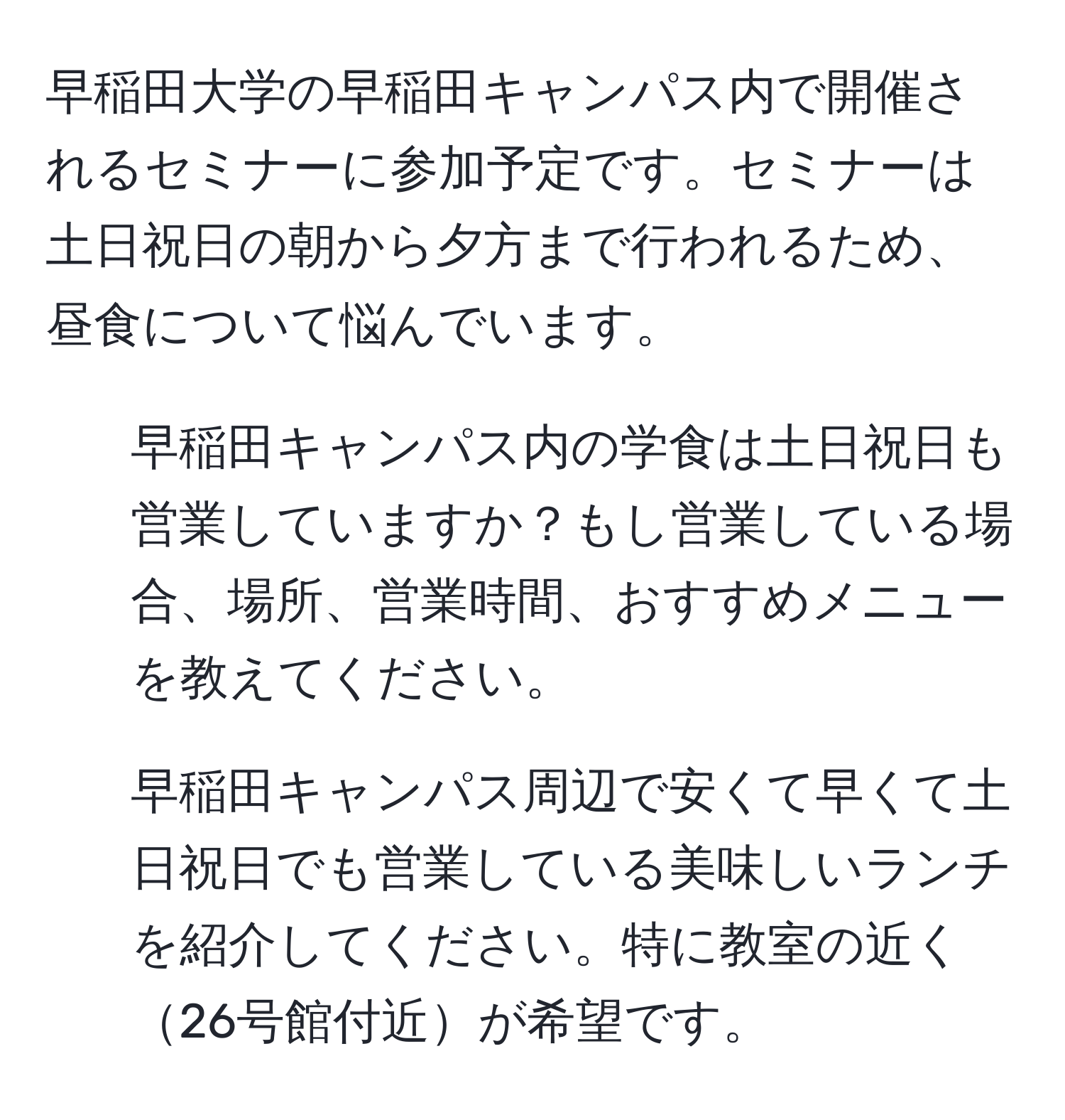 早稲田大学の早稲田キャンパス内で開催されるセミナーに参加予定です。セミナーは土日祝日の朝から夕方まで行われるため、昼食について悩んでいます。  
1) 早稲田キャンパス内の学食は土日祝日も営業していますか？もし営業している場合、場所、営業時間、おすすめメニューを教えてください。  
2) 早稲田キャンパス周辺で安くて早くて土日祝日でも営業している美味しいランチを紹介してください。特に教室の近く26号館付近が希望です。