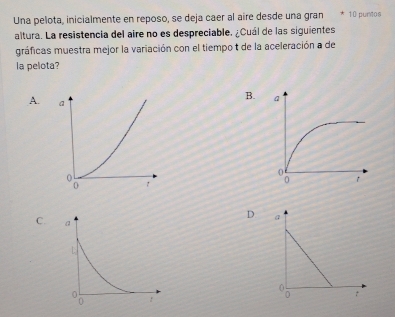 Una pelota, inicialmente en reposo, se deja caer al aire desde una gran * 10 purtos
altura. La resistencia del aire no es despreciable. ¿Cuál de las siguientes
gráficas muestra mejor la variación con el tiempo t de la aceleración a de
la pelota?
A.
B.
C.
D