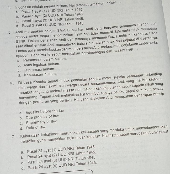 Indonesia adalah negara hukum. Hal tersebut tercantum dalam ...
a. Pasal 1 ayat (1) UUD NRI Tahun 1945.
b. Pasal 1 ayat (2) UUD NRI Tahun 1945.
c. Pasal 1 ayat (3) UUD NRI Tahun 1945.
d. Pasal 2 ayat (1) UUD NRI Tahun 1945.
5. Andi merupakan pelajar SMP. Suatu hari Andi pergi bersama temannya mengendari
sepeda motor tanpa menggunakan helm dan tidak memiliki SIM serta tidak membawa
STNK. Dalam perjalanan Andi dan temannya menemui Razia tertib berkendara. Pada
saat diberhentikan Andi mengatakan bahwa dia adalah anak dari pejabat di daerahnya.
Lantas polisi membebaskan dan mempersilakan Andi melanjutkan perjalanan tanpa sanksi
apapun. Peristiwa tersebut merupakan penyimpangan dari asas/prinsip ...
a. Persamaan dalam hukum.
b. Asas legalitas hukum.
c. Supremasi hukum.
d. Kebebasan hukum.
6. Di desa Konoha terjadi tindak pencurian sepeda motor. Pelaku pencurian tertangkap
oleh warga dan hakimi oleh warga secara bersama-sama. Andi yang melihat kejadian
tersebut langsung melerai massa dan melaporkan kejadian tersebut kepada pihak yang
berwenang. Tujuan Andi melakukan hal tersebut supaya pelaku dapat di hukum sesuai
dengan peraturan yang berlaku. Hal yang dilakukan Andi merupakan penerapan prinsip
a. Equality before the law
b. Due process of law
c. Supremacy of law
d. Rule of law
7. Kekuasaan kehakiman merupakan kekuasaan yang merdeka untuk menyelenggarakan
peradilan guna mengakkan hukum dan keadilan. Kalimat tersebut merupakan bunyi pasal
..
a. Pasal 24 ayat (1) UUD NRI Tahun 1945.
b. Pasal 24 ayat (2) UUD NRI Tahun 1945.
c. Pasal 24 ayat (3) UUD NRI Tahun 1945.
d. Pasal 24 ayat (4) UUD NRI Tahun 1945.