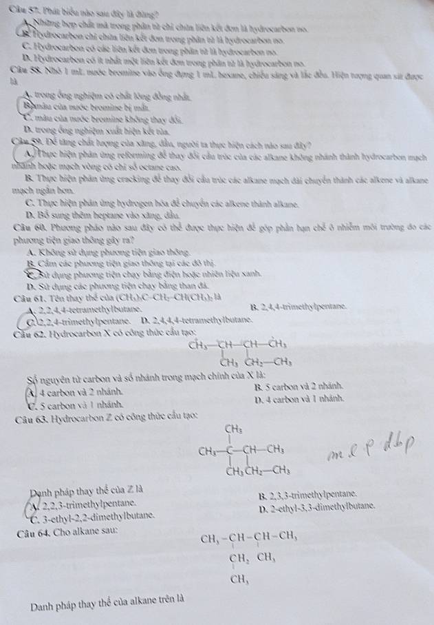 Phát biểu nào sau đây là đùng?
My Những hợp chất mà trong phân từ chỉ chứa liên kết đơn là hydrocarbon no.
CB Hydrocarbon chi chữa liên kết đơn trong phân từ là hydrocarbon no.
C. Hydrocarbon có các liên kết đơn trong phần từ là hydrocarbon no.
D. Hydrocarbon có ít nhất một liên kết đơn trong phân từ là hydrocarbon no.
Câu 58. Nhỏ 1 mL nước bromine vào ông đựng 1 mL hexane, chiều sáng và lắc đều. Hiện tượng quan sát được
hà
A. trong ông nghiệm có chất lông đồng nhất
Bomâu của nước bromine bị mắt
C. màu của nước bromine không thay đổi.
D. trong ông nghiệm xuất hiện kết tủa.
Câu 59. Để tăng chất lượng của xăng, dầu, người ta thực hiện cách nào sau đây?
AỞ Thực hiện phân ứng reforming để thay đổi cầu trúc của các alkane không nhánh thành hydrocarben mạch
nhanh hoặc mạch vòng có chỉ số octane cao.
B. Thực hiện phân ứng cracking để thay đổi cầu trúc các alkane mạch đài chuyển thành các alkene và alkane
mạch ngân hơn.
C. Thực hiện phân ứng hydrogen hóa đễ chuyển các alkene thành alkane.
D. Bổ sung thêm heptane vào xăng, dầu.
Câu 60, Phương pháo nào sau đây có then được thực hiện để góp phản bạn chế ô nhiễm môi trường đo các
phương tiện giao thông gây ra?
A. Không sử dụng phương tiện giao thông.
B. Cẩm các phương tiện giao thông tại các đô thị.
Sử dụng phương tiện chạy bằng điện hoặc nhiên liệu sanh.
D. Sử dụng các phương tiện chạy bằng than đá.
Câu 61. Tên thay thể của (CH_3)_3CH_2-CH(CH_3)_2
A. 2,2,4,4-tetramethylbutane. B. 2,4,4-trimethylpentane.
C2,2,4-trimethylpentane. D. 2,4,4,4-tetramethylbutane.
Cầu 62. Hydrocarbon X có công thức cầu tạo:
^CH_3-CH-CH-CH_3CH_3CH_2-CH_3
Số nguyên tử carbon và số nhánh trong mạch chính của X là:
A, 4 carbon và 2 nhánh. B. 5 carbon và 2 nhánh.
C. 5 carbon và 1 nhánh. D. 4 carbon và 1 nhánh.
Câu 63. Hydrocarbon Z có công thức cầu tạo:
CH_3-CH-CH_3
Dạnh pháp thay thể của Z là
A 2,2,3-trimethylpentane. B. 2,3,3-trimethylpentane.
C. 3-ethyl-2,2-dimethylbutane. D. 2-ethyl-3,3-dimethylbutane.
Câu 64. Cho alkane sau:
CH_3-CH-CH-CH_3
CH_2CH_3
CH_3
Danh pháp thay thể của alkane trên là