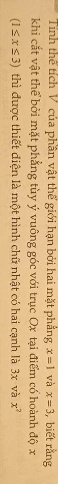 Tính thể tích V của phần vật thể giới hạn bởi hai mặt phẳng x=1 và x=3 , biết rằng 
khi cắt vật thể bởi mặt phẳng tùy ý vuông góc với trục Ox tại điểm có hoành độ x
(1≤ x≤ 3) thì được thiết diện là một hình chữ nhật có hai cạnh là 3x và x^2