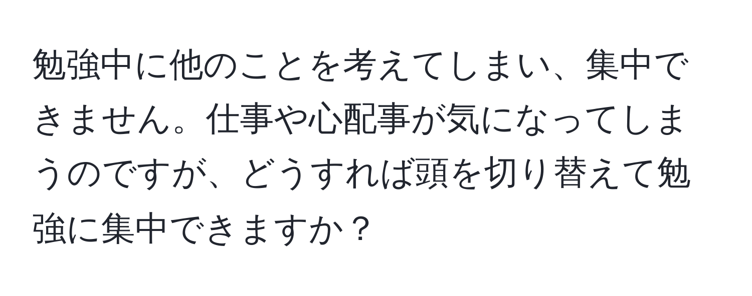 勉強中に他のことを考えてしまい、集中できません。仕事や心配事が気になってしまうのですが、どうすれば頭を切り替えて勉強に集中できますか？