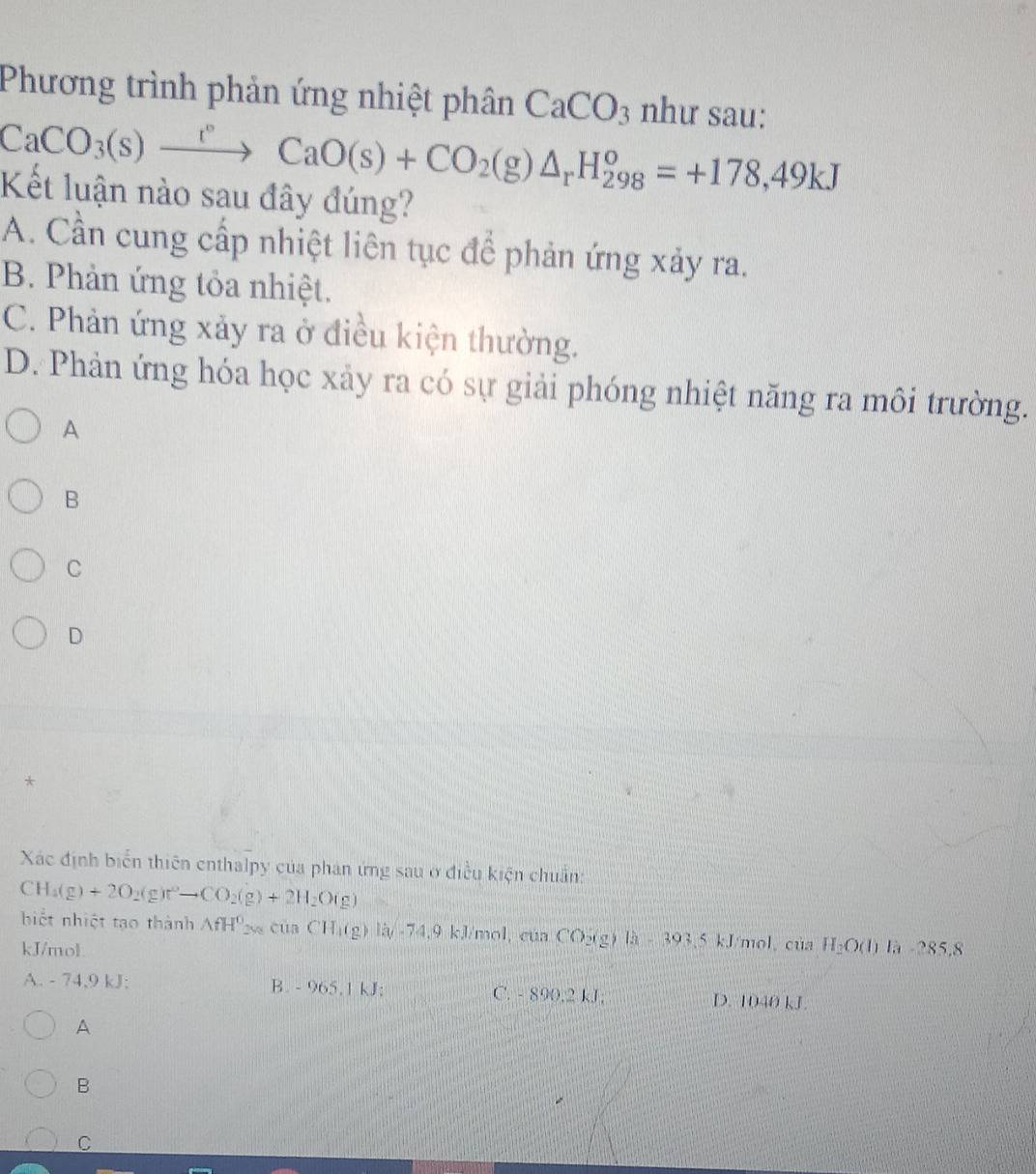 Phương trình phản ứng nhiệt phân CaCO_3 như sau:
CaCO_3(s)xrightarrow rCaO(s)+CO_2(g)△ _rH_(298)^o=+178,49kJ
Kết luận nào sau đây đúng?
A. Cần cung cấp nhiệt liên tục để phản ứng xảy ra.
B. Phản ứng tỏa nhiệt.
C. Phản ứng xảy ra ở điều kiện thường.
D. Phản ứng hóa học xảy ra có sự giải phóng nhiệt năng ra môi trường.
A
B
C
D
*
Xác định biển thiên enthalpy của phản ứng sau ở điều kiện chuẩn:
CH_4(g)+2O_2(g)r^2to CO_2(g)+2H_2O(g)
biết nhiệt tạo thành △ fH^0_2va cua CH_1(g)1y-74,4, 9kJ/mol , cúa CO_2(g)la=393.5 kJ/mol 、 của H_2O(l)l_3-285.8
kJ/mol.
A. - 74,9 kJ; B. -965.1kJ : C. - 890, 2 kJ; D. 1040 kJ.
A
B
C