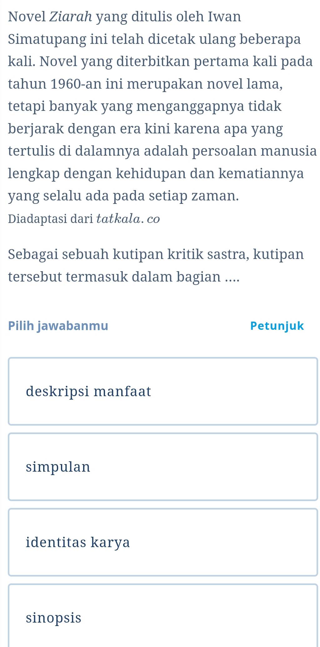 Novel Ziarah yang ditulis oleh Iwan 
Simatupang ini telah dicetak ulang beberapa 
kali. Novel yang diterbitkan pertama kali pada 
tahun 1960-an ini merupakan novel lama, 
tetapi banyak yang menganggapnya tidak 
berjarak dengan era kini karena apa yang 
tertulis di dalamnya adalah persoalan manusia 
lengkap dengan kehidupan dan kematiannya 
yang selalu ada pada setiap zaman. 
Diadaptasi dari tatkala. co 
Sebagai sebuah kutipan kritik sastra, kutipan 
tersebut termasuk dalam bagian .... 
Pilih jawabanmu Petunjuk 
deskripsi manfaat 
simpulan 
identitas karya 
sinopsis