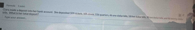 Formula I point 
bills. What is her total deposit? 
Clara made a deposit into her bank account. She deposited 109 nickels, 105 dimes, 156 quarters, 46 one-dollar bills, 18 five-dollar bills, 30 ten-dolsar bills, and 46 twenty-dola 
Type your answer..