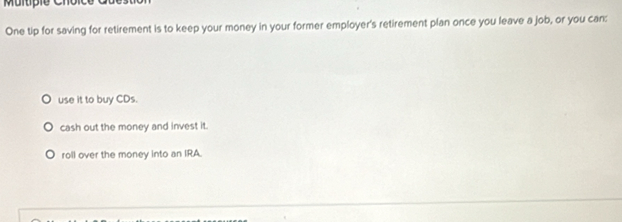 One tip for saving for retirement is to keep your money in your former employer's retirement plan once you leave a job, or you can:
use it to buy CDs.
cash out the money and invest it.
roll over the money into an IRA.