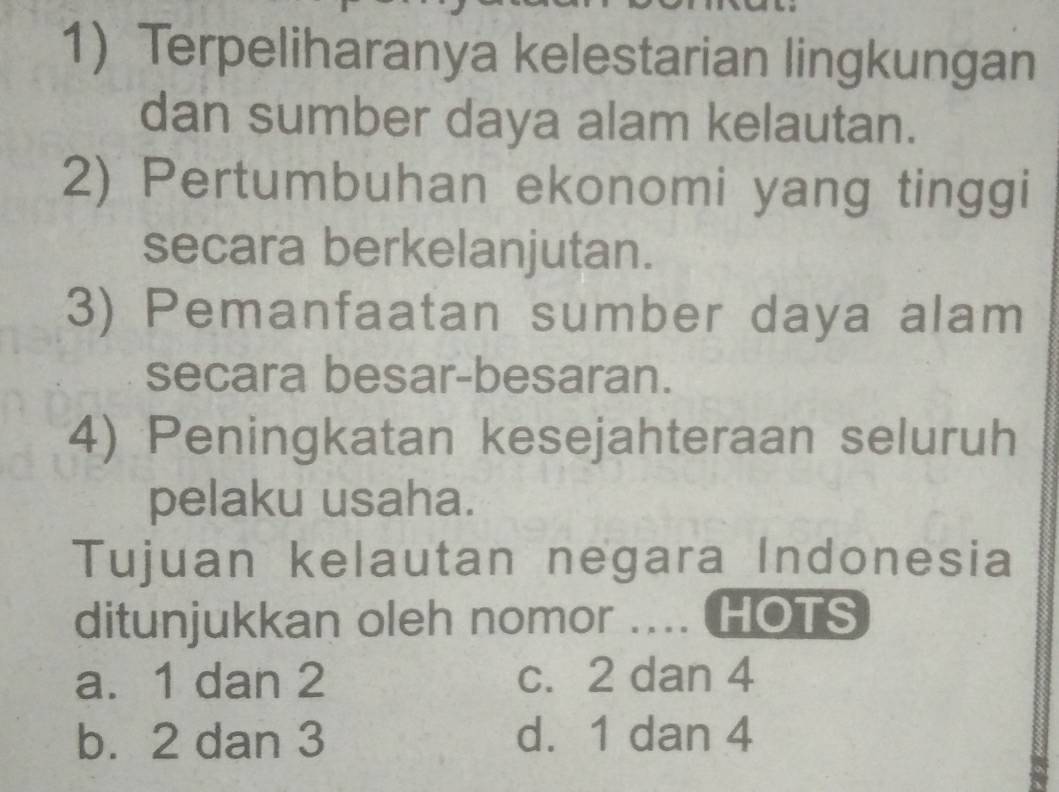 Terpeliharanya kelestarian lingkungan
dan sumber daya alam kelautan.
2) Pertumbuhan ekonomi yang tinggi
secara berkelanjutan.
3) Pemanfaatan sumber daya alam
secara besar-besaran.
4) Peningkatan kesejahteraan seluruh
pelaku usaha.
Tujuan kelautan negara Indonesia
ditunjukkan oleh nomor .... HOTS
a. 1 dan 2 c. 2 dan 4
b. 2 dan 3 d. 1 dan 4