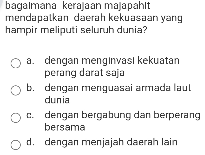 bagaimana kerajaan majapahit
mendapatkan daerah kekuasaan yang
hampir meliputi seluruh dunia?
a. dengan menginvasi kekuatan
perang darat saja
b. dengan menguasai armada laut
dunia
c. dengan bergabung dan berperang
bersama
d. dengan menjajah daerah lain