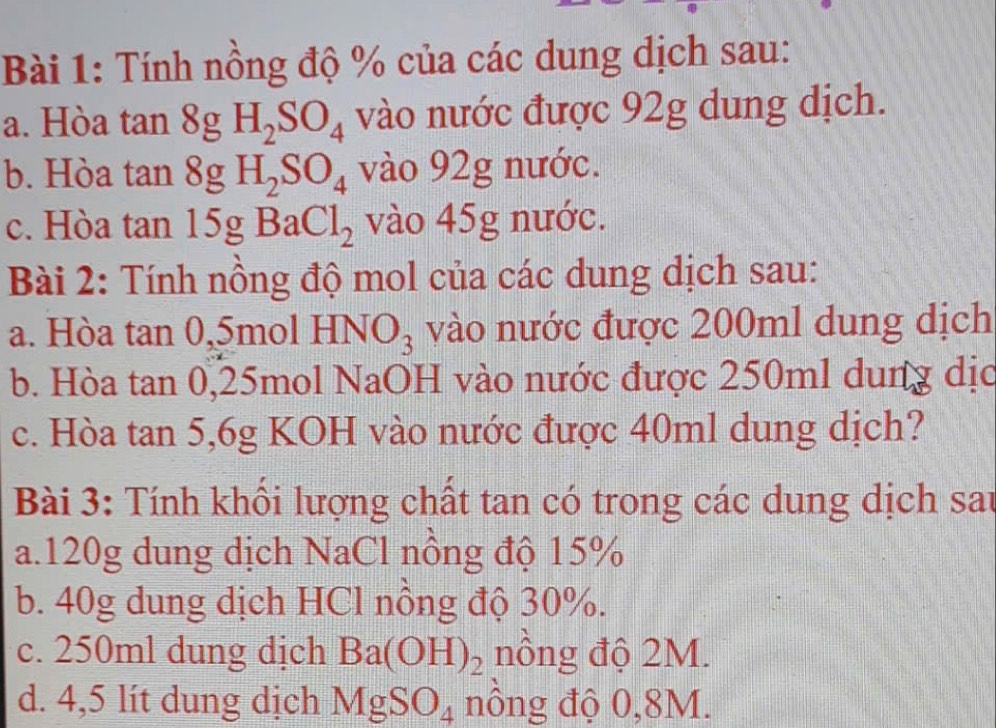 Tính nồng độ % của các dung dịch sau: 
a. Hòa tan 8gH_2SO_4 vào nước được 92g dung dịch. 
b. Hòa tan 8gH_2SO_4 vào 92g nước. 
c. Hòa tan 15gBaCl_2 vào 45g nước. 
Bài 2: Tính nồng độ mol của các dung dịch sau: 
a. Hòa tan 0. 51 no1HNO_3 vào nước được 200ml dung dịch 
b. Hòa tan 0, 25mol NaOH vào nước được 250ml dung dịc 
c. Hòa tan 5, 6g KOH vào nước được 40ml dung dịch? 
Bài 3: Tính khối lượng chất tan có trong các dung dịch sau 
a. 120g dung dịch NaCl nồng độ 15%
b. 40g dung dịch HCl nồng độ 30%. 
c. 250ml dung dịch Ba(OH)_2 nồng độ 2M. 
d. 4,5 lít dung dịch MgSO_4 nồng độ 0,8M.