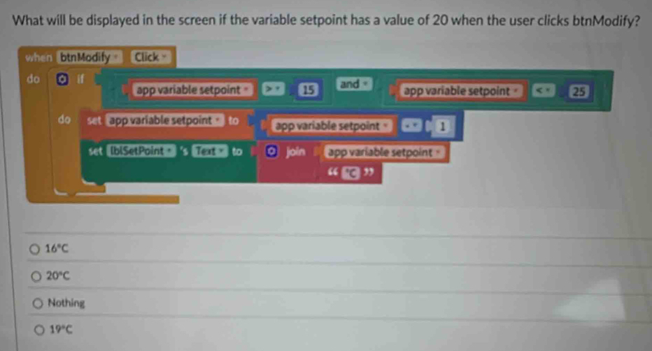 What will be displayed in the screen if the variable setpoint has a value of 20 when the user clicks btnModify?
when btnModify Click =
do if and app variable setpoint 25
app variable setpoint 15
do set app variable setpoint to app variable setpoint 1
set IblSetPoint = 6 Text > to join app variable setpoint 
“ ”
16°C
20°C
Nothing
19°C