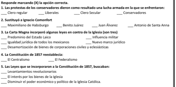 Responde marcando (X) la opción correcta. 
1. Las protestas de los conservadores dieron como resultado una lucha armada en la que se enfrentaron: 
_Clero regular _Liberales _Clero Secular _Conservadores 
2. Sustituyó a Ignacio Comonfort 
_Maximiliano de Habsburgo _Benito Juárez _Juan Álvarez _Antonio de Santa Anna 
3. La Carta Magna incorporó algunas leyes en contra de la Iglesia (son tres) 
_Predominio del Estado Laico _ Influencia militar 
_ Igualdad jurídica de todos los mexicanos _Nuevo marco jurídico 
_ Desamortización de bienes de corporaciones civiles y eclesiásticas 
4. La Constitución de 1857 reestablecía: 
_ 
El Centralismo _El Federalismo 
5. Las Leyes que se incorporaron a la Constitución de 1857, buscaban: 
_ 
Levantamientos revolucionarios 
_El interés por los bienes de la Iglesia 
_Disminuir el poder económico y político de la Iglesia Católica.