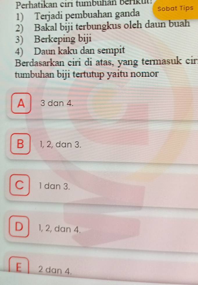 Perhatikan ciri tumbuhan Berikut!
1) Terjadi pembuahan ganda Sobat Tips
2) Bakal biji terbungkus oleh daun buah
3) Berkeping biji
4) Daun kaku dan sempit
Berdasarkan ciri di atas, yang termasuk cir.
tumbuhan biji tertutup yaitu nomor
A 3 dan 4.
B 1, 2, dan 3.
C 1 dan 3.
D 1, 2, dan 4.
E 2 dan 4.