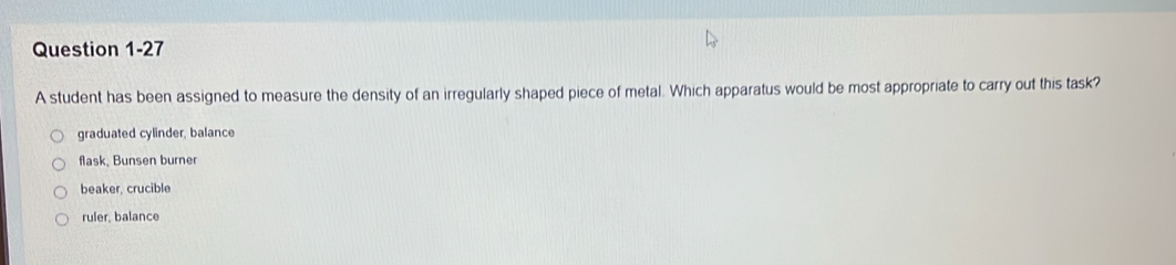 A student has been assigned to measure the density of an irregularly shaped piece of metal. Which apparatus would be most appropriate to carry out this task?
graduated cylinder, balance
flask, Bunsen burner
beaker, crucible
ruler, balance