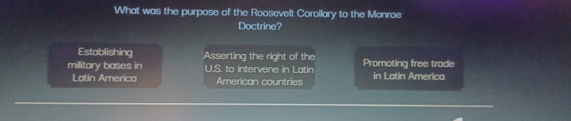 What was the purpose of the Roosevelt Corollary to the Monroe
Doctrine?
Establishing Asserting the right of the
military bases in U.S. to intervene in Latin
Promoting free trade
Latin America American countries
in Latin America