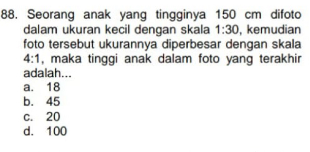 Seorang anak yang tingginya 150 cm difoto
dalam ukuran kecil dengan skala 1:30 , kemudian
foto tersebut ukurannya diperbesar dengan skala
4:1 , maka tinggi anak dalam foto yang terakhir 
adalah...
a. 18
b. 45
c. 20
d. 100