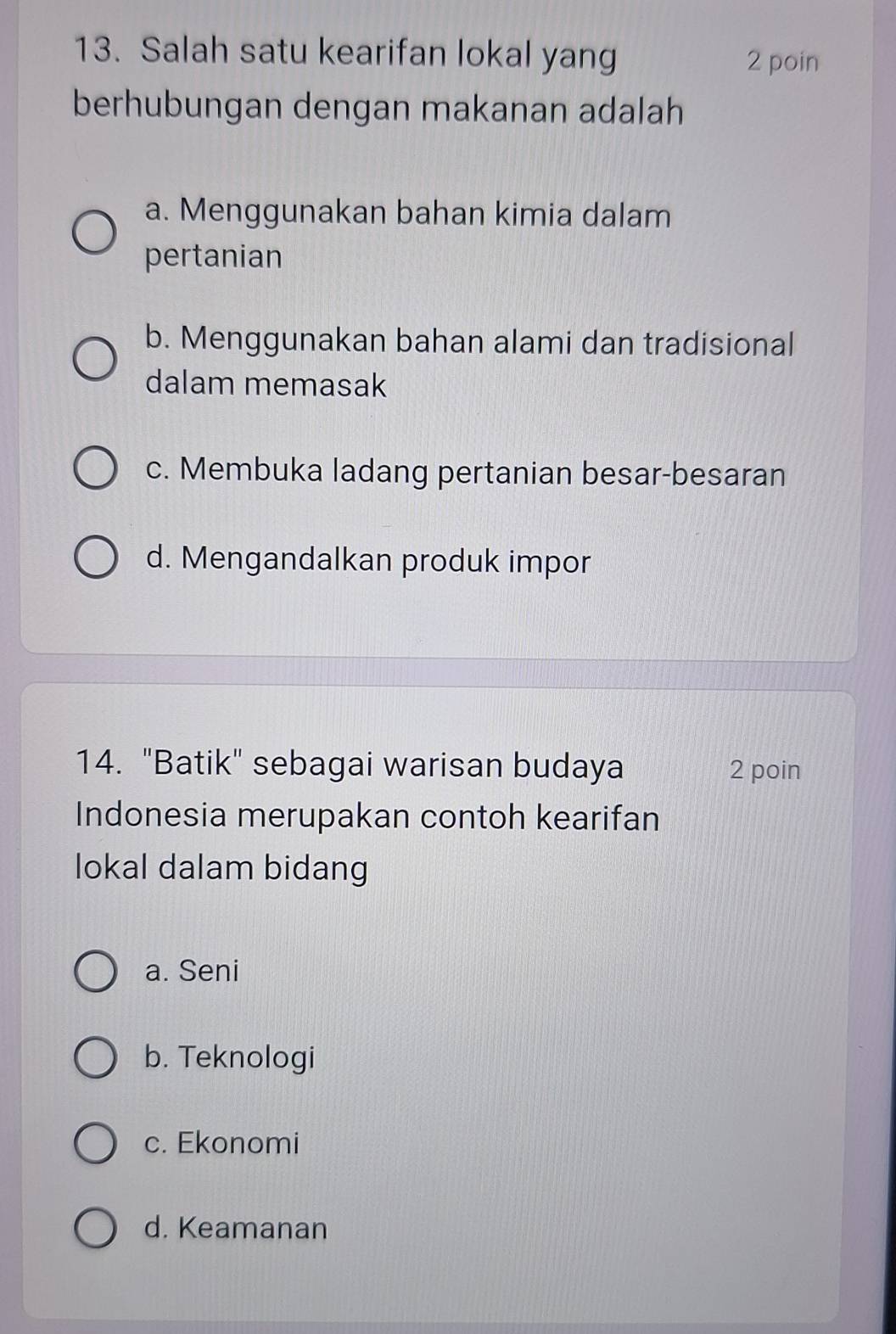 Salah satu kearifan lokal yang
2 poin
berhubungan dengan makanan adalah
a. Menggunakan bahan kimia dalam
pertanian
b. Menggunakan bahan alami dan tradisional
dalam memasak
c. Membuka ladang pertanian besar-besaran
d. Mengandalkan produk impor
14. "Batik" sebagai warisan budaya 2 poin
Indonesia merupakan contoh kearifan
lokal dalam bidang
a. Seni
b. Teknologi
c. Ekonomi
d. Keamanan