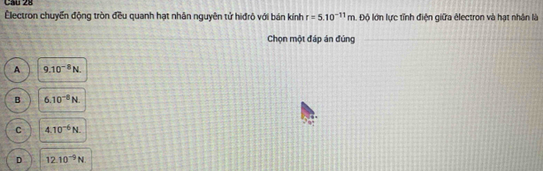 Électron chuyển động tròn đều quanh hạt nhân nguyên tử hiđrô với bán kính r=5.10^(-11)m. Độ lớn lực tỉnh điện giữa êlectron và hạt nhân là
Chọn một đáp án đúng
A 9.10^(-8)N.
B 6.10^(-8)N.
C 4.10^(-6)N.
D 12.10^(-9)N.