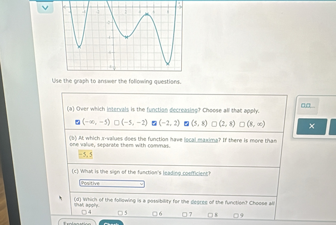 Use the graph to answer the following questions.
□,□,...
(a) Over which intervals is the function decreasing? Choose all that apply.
(-∈fty ,-5) (-5,-2) (-2,2) (5,8) * (2,8) (8,∈fty ) ×
(b) At which x -values does the function have local maxima? If there is more than
one value, separate them with commas.
−5, 5
(c) What is the sign of the function's leading coefficient?
Positive
(d) Which of the following is a possibility for the degree of the function? Choose all
that apply.
4
5
6 □ 7 8 9
Explanation